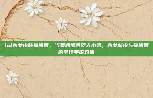 lol豹女皮肤孙尚香,当美洲狮遇见大小姐,豹女新皮与孙尚香的平行宇宙对话