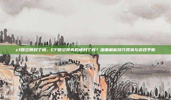 cf踏空跳封了吗,CF踏空跳真的被封了吗?深度解析技巧现状与游戏平衡