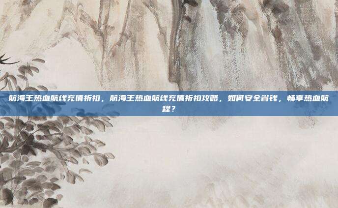 航海王热血航线充值折扣,航海王热血航线充值折扣攻略,如何安全省钱,畅享热血航程?