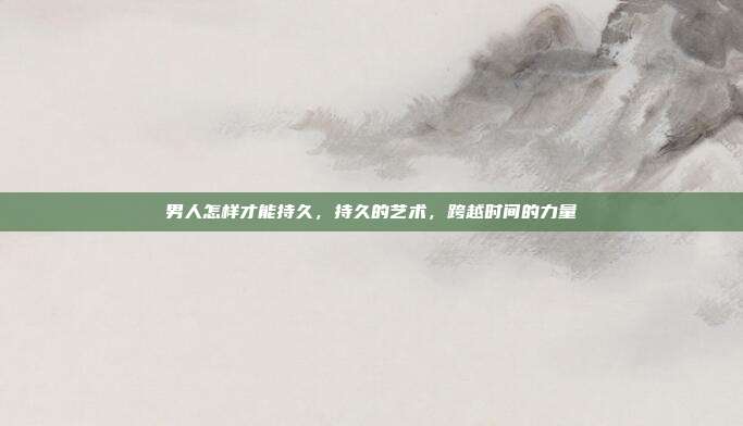 男人怎样才能持久,持久的艺术,跨越时间的力量