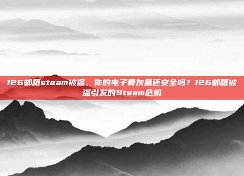 126邮箱steam被盗,你的电子骨灰盒还安全吗?126邮箱被盗引发的Steam危机