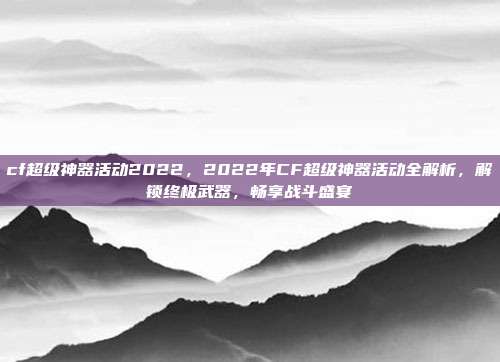 cf超级神器活动2022,2022年CF超级神器活动全解析,解锁终极武器,畅享战斗盛宴