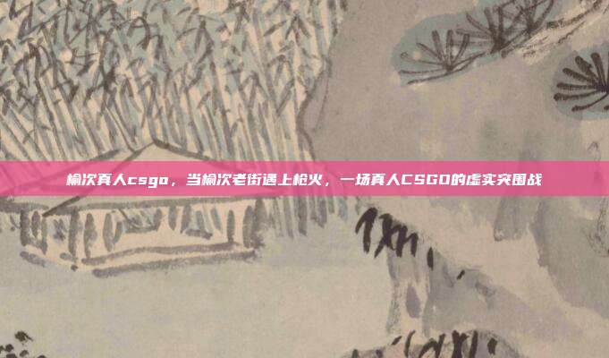 榆次真人csgo,当榆次老街遇上枪火,一场真人CSGO的虚实突围战