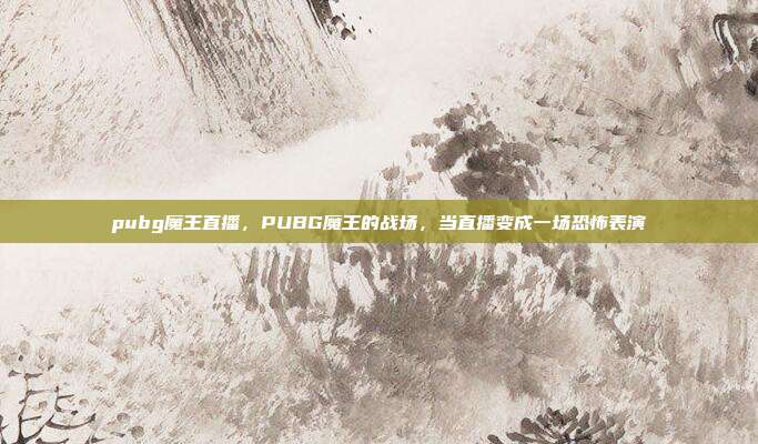 pubg魔王直播,PUBG魔王的战场,当直播变成一场恐怖表演