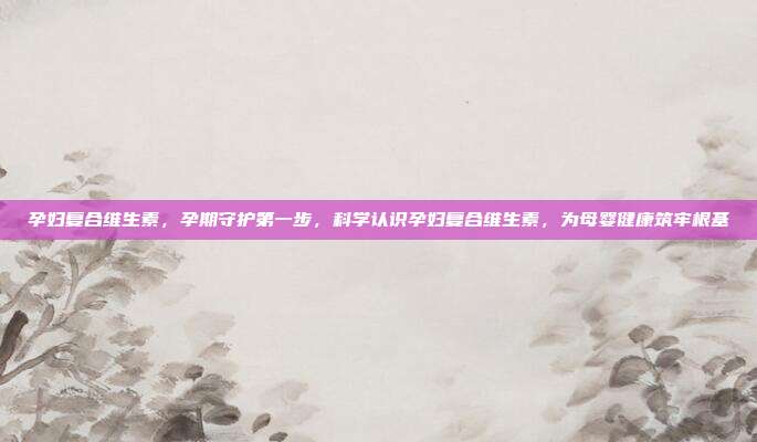 孕妇复合维生素,孕期守护第一步,科学认识孕妇复合维生素,为母婴健康筑牢根基