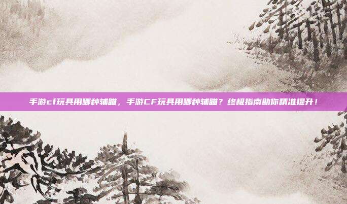 手游cf玩具用哪种辅瞄,手游CF玩具用哪种辅瞄?终极指南助你精准提升!