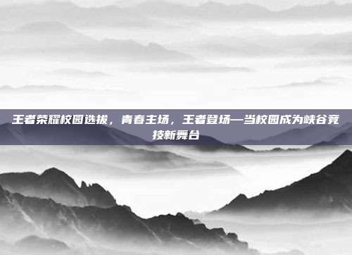 王者荣耀校园选拔,青春主场,王者登场—当校园成为峡谷竞技新舞台