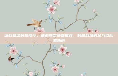 逆战联盟装备推荐,逆战联盟装备推荐,制胜战场的全方位配置指南