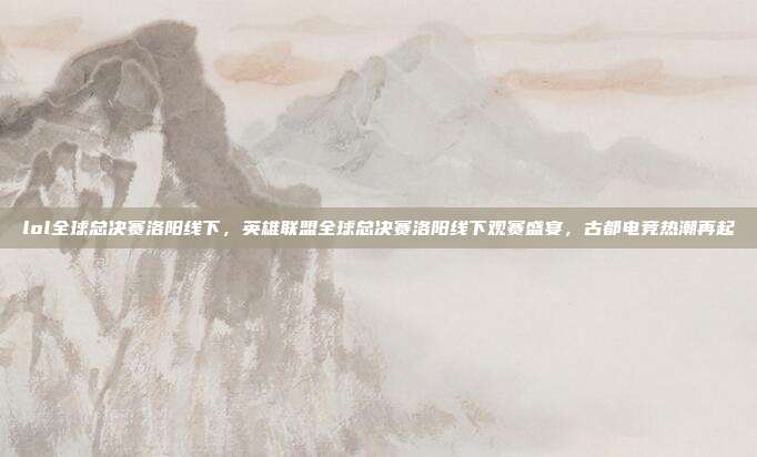 lol全球总决赛洛阳线下,英雄联盟全球总决赛洛阳线下观赛盛宴,古都电竞热潮再起