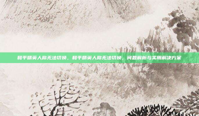 和平精英人称无法切换,和平精英人称无法切换,问题解析与实用解决方案