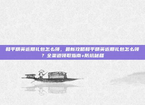 和平精英近期礼包怎么领,最新攻略和平精英近期礼包怎么领?全渠道领取指南+防坑秘籍