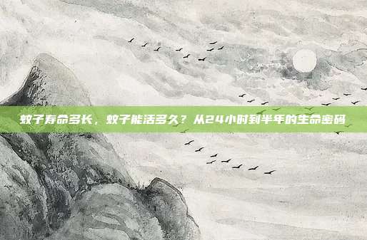 蚊子寿命多长,蚊子能活多久?从24小时到半年的生命密码