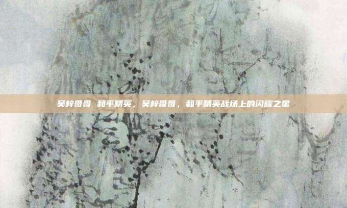吴梓哥哥 和平精英,吴梓哥哥,和平精英战场上的闪耀之星