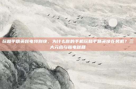 玩和平精英耗电特别快,为什么你的手机玩和平精英像在烤机?三大元凶与省电秘籍