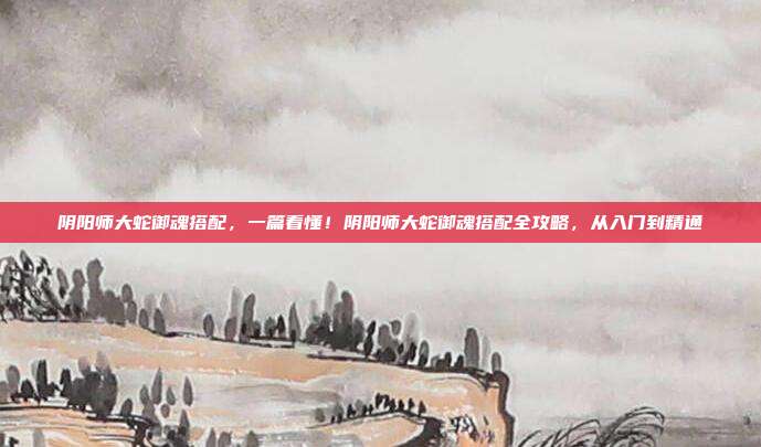 阴阳师大蛇御魂搭配,一篇看懂!阴阳师大蛇御魂搭配全攻略,从入门到精通