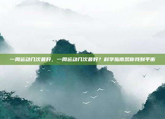 一周运动几次最好,一周运动几次最好?科学指南帮你找到平衡