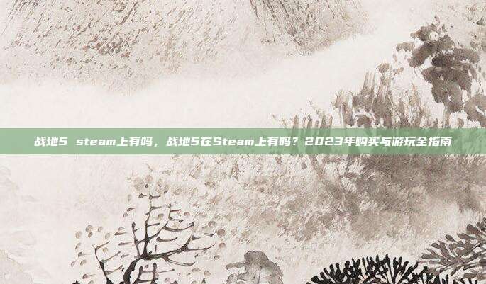 战地5 steam上有吗,战地5在Steam上有吗?2023年购买与游玩全指南