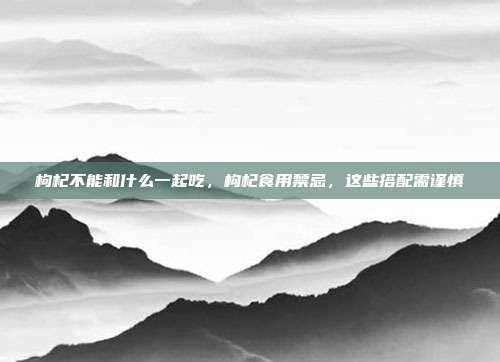 枸杞不能和什么一起吃,枸杞食用禁忌,这些搭配需谨慎