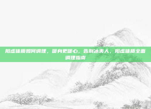 阳虚体质如何调理,暖身更暖心,告别冰美人,阳虚体质全面调理指南