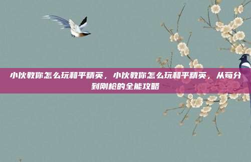 小伙教你怎么玩和平精英,小伙教你怎么玩和平精英,从苟分到刚枪的全能攻略