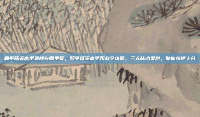 和平精英高手观战在哪里看,和平精英高手观战全攻略,三大核心渠道,助你快速上分