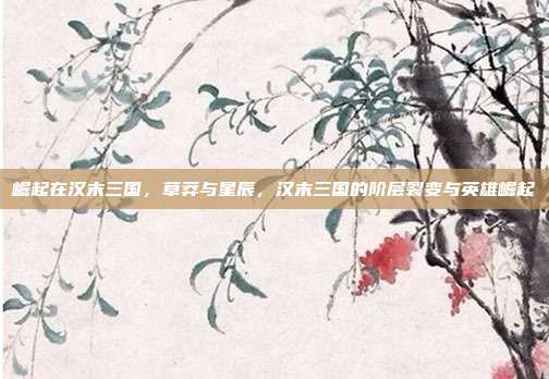 崛起在汉末三国,草莽与星辰,汉末三国的阶层裂变与英雄崛起