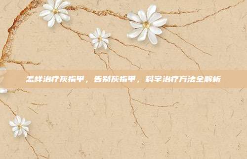 怎样治疗灰指甲,告别灰指甲,科学治疗方法全解析