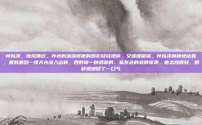 钟以泽,晚风拂过,井水的涟漪将他的倒影轻轻揉碎,又缓缓聚拢。钟以泽静静地站着,直到最后一缕天光没入山脊,四野被一种澄澈的、蓝灰色的寂静笼罩。他忽然很轻、很舒坦地叹了一口气