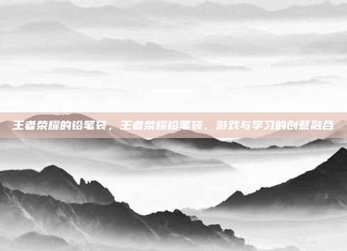 王者荣耀的铅笔袋,王者荣耀铅笔袋,游戏与学习的创意融合