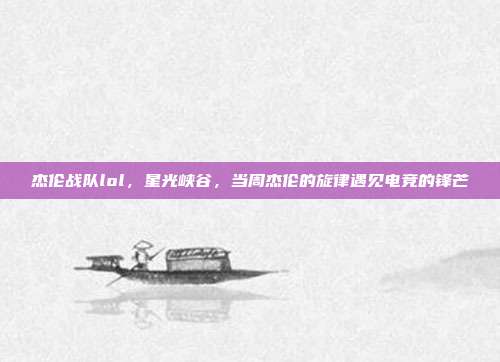 杰伦战队lol,星光峡谷,当周杰伦的旋律遇见电竞的锋芒