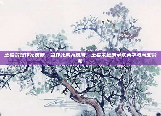 王者荣耀作死皮肤,当作死成为皮肤,王者荣耀的争议美学与商业豪赌
