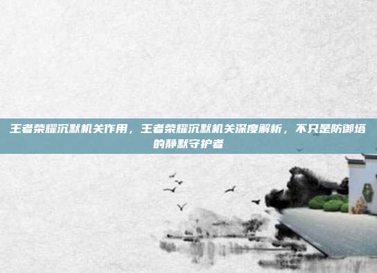 王者荣耀沉默机关作用,王者荣耀沉默机关深度解析,不只是防御塔的静默守护者
