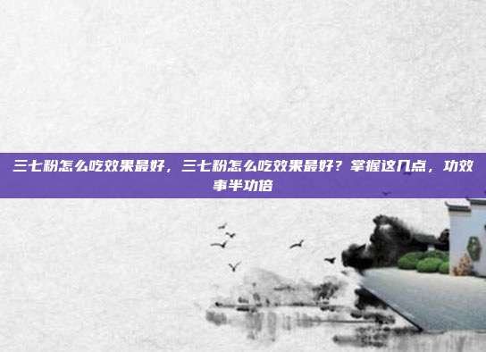 三七粉怎么吃效果最好,三七粉怎么吃效果最好?掌握这几点,功效事半功倍