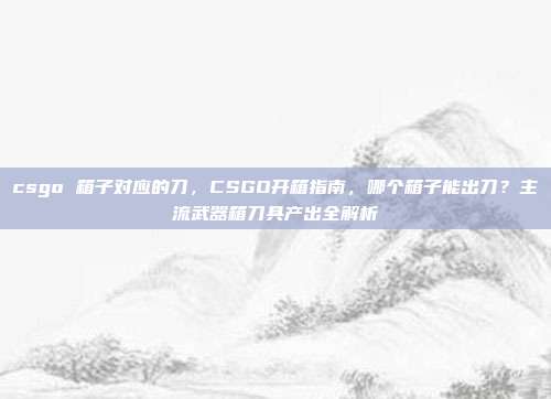 csgo 箱子对应的刀,CSGO开箱指南,哪个箱子能出刀?主流武器箱刀具产出全解析