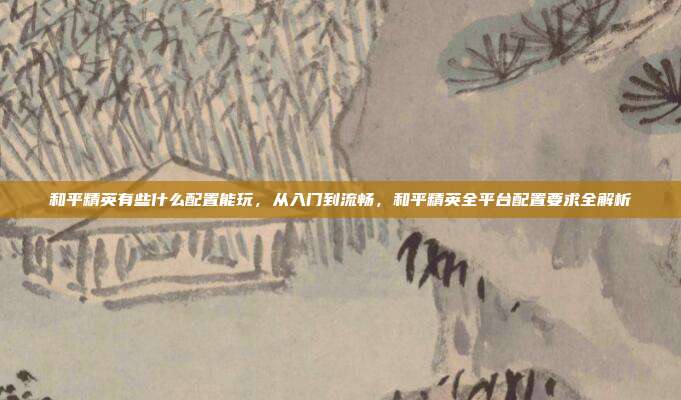 和平精英有些什么配置能玩,从入门到流畅,和平精英全平台配置要求全解析