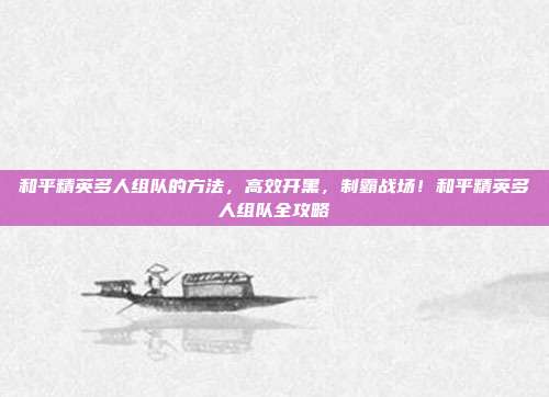 和平精英多人组队的方法,高效开黑,制霸战场!和平精英多人组队全攻略