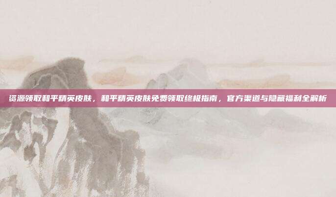 资源领取和平精英皮肤,和平精英皮肤免费领取终极指南,官方渠道与隐藏福利全解析