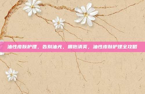 油性皮肤护理,告别油光,拥抱清爽,油性皮肤护理全攻略