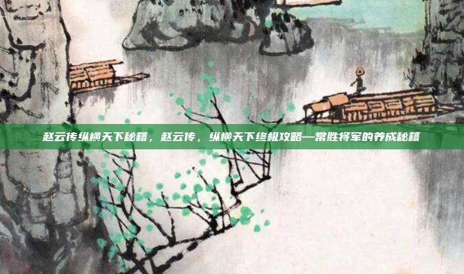 赵云传纵横天下秘籍,赵云传,纵横天下终极攻略—常胜将军的养成秘籍