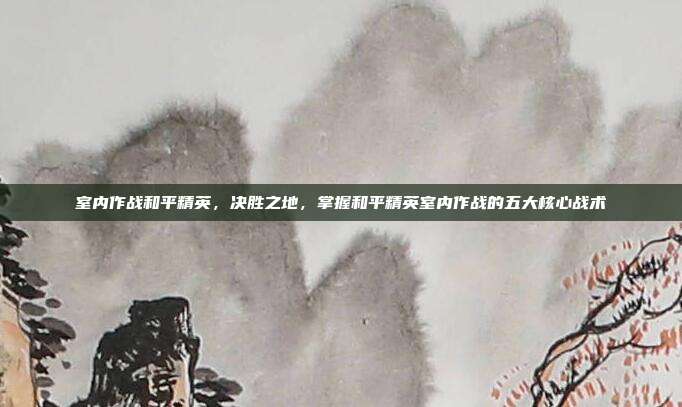 室内作战和平精英,决胜之地,掌握和平精英室内作战的五大核心战术