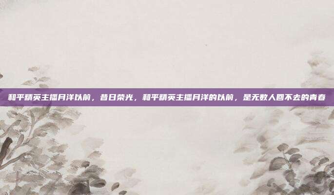 和平精英主播月洋以前,昔日荣光,和平精英主播月洋的以前,是无数人回不去的青春