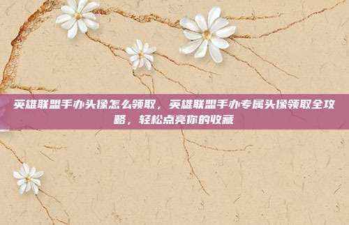 英雄联盟手办头像怎么领取,英雄联盟手办专属头像领取全攻略,轻松点亮你的收藏