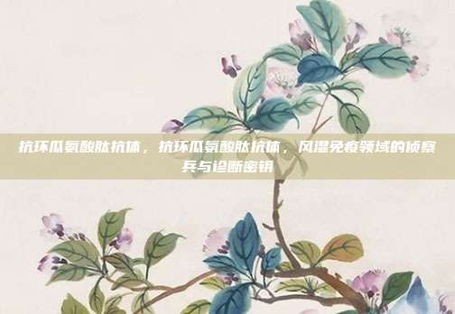抗环瓜氨酸肽抗体,抗环瓜氨酸肽抗体,风湿免疫领域的侦察兵与诊断密钥
