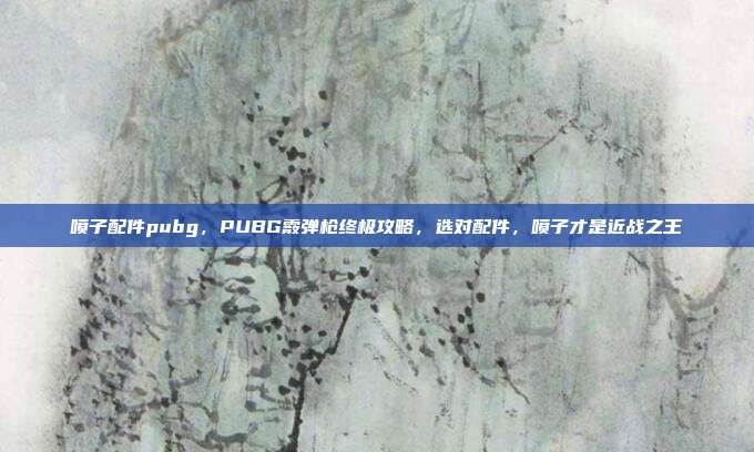 喷子配件pubg,PUBG霰弹枪终极攻略,选对配件,喷子才是近战之王