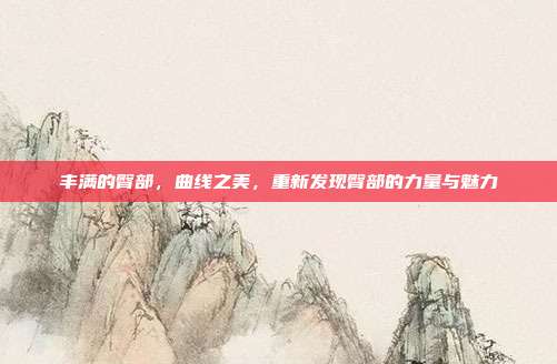 丰满的臀部,曲线之美,重新发现臀部的力量与魅力