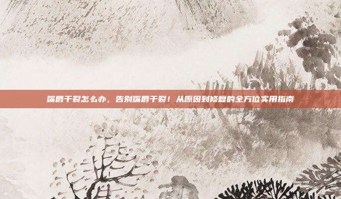 嘴唇干裂怎么办,告别嘴唇干裂!从原因到修复的全方位实用指南