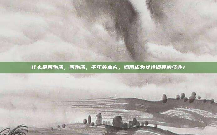 什么是四物汤,四物汤,千年养血方,如何成为女性调理的经典?