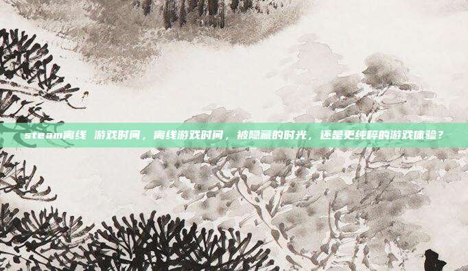 steam离线 游戏时间,离线游戏时间,被隐藏的时光,还是更纯粹的游戏体验?