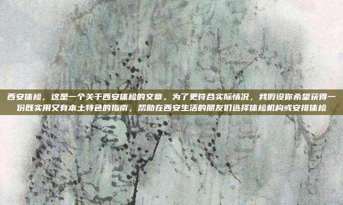 西安体检,这是一个关于西安体检的文章。为了更符合实际情况,我假设你希望获得一份既实用又有本土特色的指南,帮助在西安生活的朋友们选择体检机构或安排体检