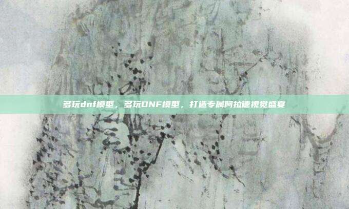 多玩dnf模型,多玩DNF模型,打造专属阿拉德视觉盛宴